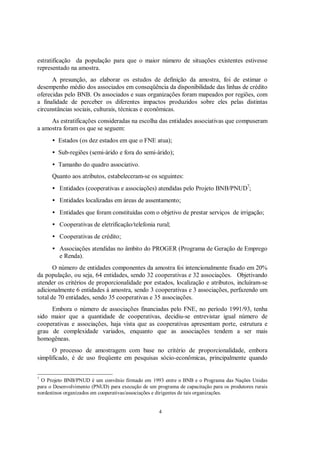 estratificação da população para que o maior número de situações existentes estivesse
representado na amostra.
      A presunção, ao elaborar os estudos de definição da amostra, foi de estimar o
desempenho médio dos associados em conseqüência da disponibilidade das linhas de crédito
oferecidas pelo BNB. Os associados e suas organizações foram mapeados por regiões, com
a finalidade de perceber os diferentes impactos produzidos sobre eles pelas distintas
circunstâncias sociais, culturais, técnicas e econômicas.
     As estratificações consideradas na escolha das entidades associativas que compuseram
a amostra foram os que se seguem:
      • Estados (os dez estados em que o FNE atua);
      • Sub-regiões (semi-árido e fora do semi-árido);
      • Tamanho do quadro associativo.
      Quanto aos atributos, estabeleceram-se os seguintes:
      • Entidades (cooperativas e associações) atendidas pelo Projeto BNB/PNUD7;
      • Entidades localizadas em áreas de assentamento;
      • Entidades que foram constituídas com o objetivo de prestar serviços de irrigação;
      • Cooperativas de eletrificação/telefonia rural;
      • Cooperativas de crédito;
      • Associações atendidas no âmbito do PROGER (Programa de Geração de Emprego
        e Renda).
       O número de entidades componentes da amostra foi intencionalmente fixado em 20%
da população, ou seja, 64 entidades, sendo 32 cooperativas e 32 associações. Objetivando
atender os critérios de proporcionalidade por estados, localização e atributos, incluíram-se
adicionalmente 6 entidades à amostra, sendo 3 cooperativas e 3 associações, perfazendo um
total de 70 entidades, sendo 35 cooperativas e 35 associações.
     Embora o número de associações financiadas pelo FNE, no período 1991/93, tenha
sido maior que a quantidade de cooperativas, decidiu-se entrevistar igual número de
cooperativas e associações, haja vista que as cooperativas apresentam porte, estrutura e
grau de complexidade variados, enquanto que as associações tendem a ser mais
homogêneas.
      O processo de amostragem com base no critério de proporcionalidade, embora
simplificado, é de uso freqüente em pesquisas sócio-econômicas, principalmente quando


7
 O Projeto BNB/PNUD é um convênio firmado em 1993 entre o BNB e o Programa das Nações Unidas
para o Desenvolvimento (PNUD) para execução de um programa de capacitação para os produtores rurais
nordestinos organizados em cooperativas/associações e dirigentes de tais organizações.


                                                    4
 