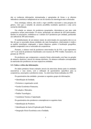 não se conhecem informações sistematizadas e apropriadas de forma a se obterem
indicadores estatísticos indispensáveis ao uso de técnicas de amostragem mais sofisticadas.
     Essa estratégia, todavia, não exclui o rigor científico necessário a uma pesquisa do
gênero, visto que o tamanho da amostra possibilita resultados ajustáveis a uma curva
normal de distribuição.
     Em relação ao número de produtores pesquisados, determinou-se que para cada
cooperativa seriam entrevistados 18 sócios, perfazendo um subtotal de 630 entrevistados.
Quanto às associações, estabeleceu-se o número de 8 produtores por entidade, perfazendo
um subtotal de 280 entrevistados.
      O estabelecimento de um número menor de entrevistados de associações deve-se ao
fato de que os associados dessas entidades são mais homogêneos, relativamente à renda e
ao padrão tecnológico empregado, e menos dispersos, quanto à localização geográfica,
quando comparados com os associados de cooperativas.
      Portanto, o número total de produtores entrevistados foi de 910, o que representou
1,07 % do total de produtores beneficiados com recursos do FNE Crédito Associativo, no
período de 1991/93.
     Os produtores que compuseram a amostra foram selecionados com base na geração
de números aleatórios, através de sistema eletrônico. Os números utilizados correspondiam
às matrículas dos produtores em suas respectivas entidades.

2.3. Coleta e crítica das Informações
      Os dados primários foram coletados através de entrevistas diretas junto às entidades
associativas e seus sócios, com a utilização de questionários específicos para as
cooperativas, associações e produtores rurais. As entrevistas foram realizadas em 1995.
     Os questionários das entidades possuíam os seguintes grupos de informações:
     • Identificação da Entidade;
     • Estrutura e organização social;
     • Gestão Econômico-Financeira;
     • Produção e Mercados;
     • Padrão Tecnológico;
     • Assistência Técnica e Capacitação.
     Os questionários dos produtores contemplavam os seguintes itens:
     • Identificação do Produtor;
     • Identificação do Imóvel Explorado pelo Produtor;
     • Integração Sócio-Econômica com a Entidade;


                                                5
 