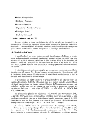 • Gestão da Propriedade;
     • Produção e Mercados;
     • Padrão Tecnológico;
     • Capacitação e Assistência Técnica;
     • Emprego e Renda;
     • Evolução Patrimonial.

3. RESULTADOS E DISCUSSÃO

      Pode-se verificar, a partir das informações obtidas através dos questionários, a
diversidade de variáveis que a pesquisa permite sejam analisadas no âmbito de entidades e
produtores. O presente trabalho, no entanto, limita-se à análise dos efeitos da Estratégia no
que se refere à distribuição do crédito, incorporação de tecnologia e nível de renda.

3.1. Distribuição do Crédito
      A classificação do porte dos produtores rurais é estabelecida pelo Banco de acordo
com a renda agropecuária bruta anual. Atualmente, considera-se mini o produtor rural com
renda até R$ 40 mil; o produtor enquadrado na faixa de renda acima de R$ 40 mil até R$
80 mil é classificado como pequeno; produtor com renda acima de R$ 80 mil até R$ 500
mil é médio; e grande produtor rural é aquele com renda agropecuária bruta anual acima de
R$ 500 mil.
      A totalidade das cooperativas/associações que compuseram a amostra eram entidades
formadas por, pelo menos, 70% de mini/pequenos produtores rurais. Além disso, do total
de produtores entrevistados, 97% pertenciam à categoria de mini/pequenos, e os 3%
restantes eram constituídos de médios/grandes.
      A concentração do crédito em favor de grandes tomadores tem sido um motivo de
preocupação constante do BNB e o foi, ainda mais, após análises acuradas das dificuldades
estruturais e conjunturais que cercam o desenvolvimento do Nordeste como um todo e da
agricultura familiar, em especial, máxime no que respeita o acesso aos recursos de
investimento individual e associativo, GONDIM et alii (1991) e BANCO DO
NORDESTE(1996).
      Os resultados da aplicação dos recursos do FNE, principal fonte de recursos do BNB,
no período 1990/92, anterior à implantação da Estratégia, indicavam a ocorrência de uma
grande concentração de recursos na categoria dos grandes produtores. A partir de 1993
esta tendência sofre um forte processo de reversão, o que se atribui à implementação das
ações preconizadas na Estratégia, VALENTE JUNIOR e ALVES (1995).
      O período 1990/92, antes da operacionalização da Estratégia aqui referida,
possibilitou que os médios/grandes produtores fossem beneficiários de 55%, 71% e 65%
dos recursos do FNE Rural/Agroindustrial, concentrados em 14%, 5% e 3%,
respectivamente, de tomadores dessas categorias. Os mini/pequenos produtores, que nos


                                                 6
 