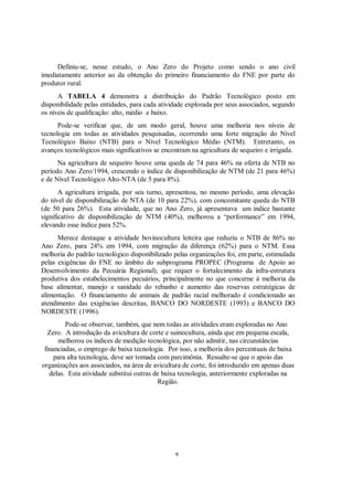 Definiu-se, nesse estudo, o Ano Zero do Projeto como sendo o ano civil
imediatamente anterior ao da obtenção do primeiro financiamento do FNE por parte do
produtor rural.
      A TABELA 4 demonstra a distribuição do Padrão Tecnológico posto em
disponibilidade pelas entidades, para cada atividade explorada por seus associados, segundo
os níveis de qualificação: alto, médio e baixo.
      Pode-se verificar que, de um modo geral, houve uma melhoria nos níveis de
tecnologia em todas as atividades pesquisadas, ocorrendo uma forte migração do Nível
Tecnológico Baixo (NTB) para o Nível Tecnológico Médio (NTM). Entretanto, os
avanços tecnológicos mais significativos se encontram na agricultura de sequeiro e irrigada.
      Na agricultura de sequeiro houve uma queda de 74 para 46% na oferta de NTB no
período Ano Zero/1994, crescendo o índice de disponibilização de NTM (de 21 para 46%)
e de Nível Tecnológico Alto-NTA (de 5 para 8%).
       A agricultura irrigada, por seu turno, apresentou, no mesmo período, uma elevação
do nível de disponibilização de NTA (de 10 para 22%), com concomitante queda do NTB
(de 50 para 26%). Esta atividade, que no Ano Zero, já apresentava um índice bastante
significativo de disponibilização de NTM (40%), melhorou a “performance” em 1994,
elevando esse índice para 52%.
      Merece destaque a atividade bovinocultura leiteira que reduziu o NTB de 86% no
Ano Zero, para 24% em 1994, com migração da diferença (62%) para o NTM. Essa
melhoria do padrão tecnológico disponibilizado pelas organizações foi, em parte, estimulada
pelas exigências do FNE no âmbito do subprograma PROPEC (Programa de Apoio ao
Desenvolvimento da Pecuária Regional), que requer o fortalecimento da infra-estrutura
produtiva dos estabelecimentos pecuários, principalmente no que concerne à melhoria da
base alimentar, manejo e sanidade do rebanho e aumento das reservas estratégicas de
alimentação. O financiamento de animais de padrão racial melhorado é condicionado ao
atendimento das exigências descritas, BANCO DO NORDESTE (1993) e BANCO DO
NORDESTE (1996).
         Pode-se observar, também, que nem todas as atividades eram exploradas no Ano
   Zero. A introdução da avicultura de corte e suinocultura, ainda que em pequena escala,
      melhorou os índices de medição tecnológica, por não admitir, nas circunstâncias
 financiadas, o emprego de baixa tecnologia. Por isso, a melhoria dos percentuais de baixa
     para alta tecnologia, deve ser tomada com parcimônia. Ressalte-se que o apoio das
organizações aos associados, na área de avicultura de corte, foi introduzido em apenas duas
   delas. Esta atividade substitui outras de baixa tecnologia, anteriormente exploradas na
                                           Região.




                                                9
 