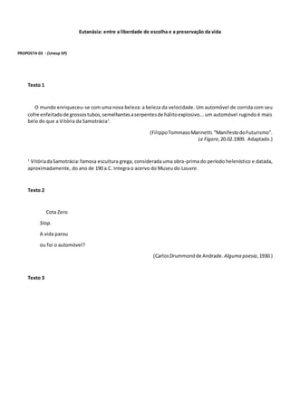 Eutanásia: entre a liberdade de escolha e a preservação da vida
PROPOSTA 03 - (Unesp SP)
Texto 1
O mundo enriqueceu-se com uma nova beleza: a beleza da velocidade. Um automóvel de corrida com seu
cofre enfeitadode grossostubos,semelhantesaserpentesde hálitoexplosivo... um automóvel rugindo é mais
belo do que a Vitória da Samotrácia1
.
(FilippoTommasoMarinetti.“ManifestodoFuturismo”.
Le Figaro,20.02.1909. Adaptado.)
1
VitóriadaSamotrácia:famosa escultura grega, considerada uma obra-prima do período helenístico e datada,
aproximadamente, do ano de 190 a.C. Integra o acervo do Museu do Louvre.
Texto 2
Cota Zero
Stop.
A vida parou
ou foi o automóvel?
(CarlosDrummondde Andrade. Alguma poesia,1930.)
Texto 3
 