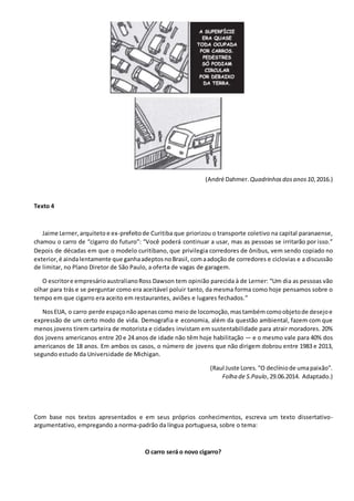 (André Dahmer. Quadrinhosdosanos10,2016.)
Texto 4
Jaime Lerner,arquiteto e ex-prefeitode Curitiba que priorizou o transporte coletivo na capital paranaense,
chamou o carro de “cigarro do futuro”: “Você poderá continuar a usar, mas as pessoas se irritarão por isso.”
Depois de décadas em que o modelo curitibano, que privilegia corredores de ônibus, vem sendo copiado no
exterior,é aindalentamente que ganhaadeptosnoBrasil, comaadoção de corredores e ciclovias e a discussão
de limitar, no Plano Diretor de São Paulo, a oferta de vagas de garagem.
O escritore empresárioaustralianoRoss Dawson tem opinião parecida à de Lerner: “Um dia as pessoas vão
olhar para trás e se perguntar como era aceitável poluir tanto, da mesma forma como hoje pensamos sobre o
tempo em que cigarro era aceito em restaurantes, aviões e lugares fechados.”
NosEUA, o carro perde espaçonãoapenascomo meio de locomoção,mastambémcomoobjetode desejoe
expressão de um certo modo de vida. Demografia e economia, além da questão ambiental, fazem com que
menos jovens tirem carteira de motorista e cidades invistam em sustentabilidade para atrair moradores. 20%
dos jovens americanos entre 20 e 24 anos de idade não têm hoje habilitação — e o mesmo vale para 40% dos
americanos de 18 anos. Em ambos os casos, o número de jovens que não dirigem dobrou entre 1983 e 2013,
segundo estudo da Universidade de Michigan.
(Raul Juste Lores.“O declíniode umapaixão”.
Folha de S.Paulo,29.06.2014. Adaptado.)
Com base nos textos apresentados e em seus próprios conhecimentos, escreva um texto dissertativo-
argumentativo, empregando a norma-padrão da língua portuguesa, sobre o tema:
O carro será o novo cigarro?
 