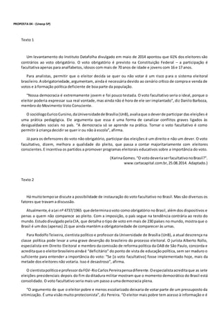 PROPOSTA 04 - (Unesp SP)
Texto 1
Um levantamento do Instituto Datafolha divulgado em maio de 2014 apontou que 61% dos eleitores são
contrários ao voto obrigatório. O voto obrigatório é previsto na Constituição Federal – a participação é
facultativa apenas para analfabetos, idosos com mais de 70 anos de idade e jovens com 16 e 17 anos.
Para analistas, permitir que o eleitor decida se quer ou não votar é um risco para o sistema eleitoral
brasileiro.A obrigatoriedade,argumentam, ainda é necessária devido ao cenário crítico de compra e venda de
votos e à formação política deficiente de boa parte da população.
“Nossa democracia é extremamente jovem e foi pouco testada. O voto facultativo seria o ideal, porque o
eleitor poderia expressar sua real vontade, mas ainda não é hora de ele ser implantado”, diz Danilo Barboza,
membro do Movimento Voto Consciente.
O sociólogoEuricoCursino,daUniversidadede Brasília(UnB),avaliaque o deverde participar das eleições é
uma prática pedagógica. Ele argumenta que essa é uma forma de canalizar conflitos graves ligados às
desigualdades sociais no país. “A democracia só se aprende na prática. Tornar o voto facultativo é como
permitir à criança decidir se quer ir ou não à escola”, afirma.
Já para os defensores do voto não obrigatório, participar das eleições é um direito e não um dever. O voto
facultativo, dizem, melhora a qualidade do pleito, que passa a contar majoritariamente com eleitores
conscientes.E incentiva os partidos a promover programas eleitorais educativos sobre a importância do voto.
(KarinaGomes.“O votodeveriaserfacultativonoBrasil?”.
www.cartacapital.com.br,25.08.2014. Adaptado.)
Texto 2
Há muitotempose discute a possibilidade de instauração do voto facultativo no Brasil. Mas são diversos os
fatores que travam a discussão.
Atualmente,é aLei nº 4737/1965 que determinaovoto como obrigatório no Brasil, além dos dispositivos e
penas a quem não comparece ao pleito. Com a imposição, o país segue na tendência contrária ao resto do
mundo.EstudodivulgadopelaCIA, que detalha o tipo de voto em mais de 230 países no mundo, mostra que o
Brasil é um dos (apenas) 21 que ainda mantém a obrigatoriedade de comparecer às urnas.
Para RodolfoTeixeira, cientista político e professor da Universidade de Brasília (UnB), a atual descrença na
classe política pode levar a uma grave deserção do brasileiro do processo eleitoral. O jurista Alberto Rollo,
especialista em Direito Eleitoral e membro da comissão de reforma política da OAB de São Paulo, concorda e
acreditaque o eleitorbrasileiroaindaé “deficitário” do ponto de vista de educação política, sem ser maduro o
suficiente para entender a importância do voto: “Se [o voto facultativo] fosse implementado hoje, mais da
metade dos eleitores não votaria. Isso é desastroso”, afirma.
O cientistapolíticoe professordaFGV-RioCarlosPereirapensadiferente.Oespecialistaacreditaque as sete
eleições presidenciais depois do fim da ditadura militar mostram que o momento democrático do Brasil está
consolidado. O voto facultativo seria mais um passo a uma democracia plena.
“O argumento de que o eleitor pobre e menos escolarizado deixaria de votar parte de um pressuposto da
vitimização. É uma visão muito protecionista”, diz Pereira. “O eleitor mais pobre tem acesso à informação e é
 