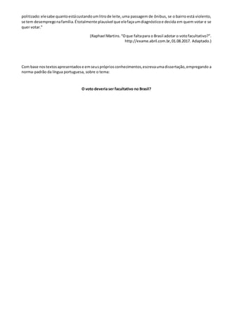 politizado:elesabe quantoestácustandoumlitrode leite,uma passagem de ônibus, se o bairro está violento,
se tem desempregonafamília.Étotalmente plausível que elefaçaumdiagnósticoe decida em quem votar e se
quer votar.”
(Raphael Martins.“Oque faltapara o Brasil adotar o votofacultativo?”.
http://exame.abril.com.br,01.08.2017. Adaptado.)
Com base nostextosapresentadose emseusprópriosconhecimentos,escrevaumadissertação,empregando a
norma-padrão da língua portuguesa, sobre o tema:
O voto deveria ser facultativo no Brasil?
 