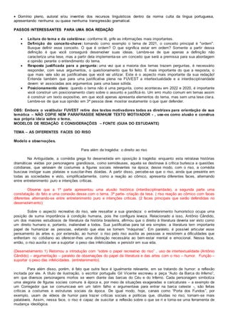  Domínio pleno, autoral e/ou inventivo dos recursos linguísticos dentro da norma culta da língua portuguesa,
apresentando nenhuma ou quase nenhuma transgressão gramatical.
PASSOS INTERESSANTES PARA UMA BOA REDAÇÃO
 Leitura do tema e da coletânea: conforme lê, grife as informações mais importantes.
 Definição do conceito-chave: tomando como exemplo o tema de 2021, o conceito principal é "ordem".
Busque definir esse conceito. O que é ordem? O que significa estar em ordem? Somente a partir dessa
definição é que você conseguirá desenvolver suas ideias. Lembre-se de que apenas a definição não
caracteriza uma tese, mas a partir dela implementa-se um conceito que será a premissa para sua abordagem
e opinião perante o entendimento do tema.
 Resposta justificada para a pergunta: uma vez que a maioria dos temas trazem perguntas, é necessário
responder, com seus argumentos, o questionamento que foi feito. E mais importante do que a resposta, o
que mais vale são as justificativas que você vai utilizar. Este é o aspecto mais importante da sua redação!
Entenda também que para uma justificativa plena na FUVEST a intertextualidade e a interdisciplinaridade
devem vir associadas aos argumentos para uma base sólida.
 Posicionamento claro: quando o tema não é uma pergunta, como aconteceu em 2022 e 2020, é importante
você construir um posicionamento claro sobre o assunto e justificá-lo. Um erro muito comum em temas assim
é construir um texto expositivo, em que você apenas apresenta elementos do tema, mas sem uma tese clara.
Lembre-se de que sua opinião em 3ª pessoa deve mostrar exatamente o que quer defender.
OBS: Embora o vestibular FUVEST retire dos textos motivadores todas as diretrizes para orientação de sua
temática – NÃO COPIE NEM PARAFRASEIE NENHUM TEXTO MOTIVADOR - , use-os como alusão e construa
sua própria ideia sobre o tema.
MODELOS DE REDAÇÃO E CONSIDERAÇÕES – FONTE (GUIA DO ESTUDANTE)
TEMA – AS DIFERENTES FACES DO RISO
Modelo e observações.
Para além da tragédia: o direito ao riso
Na Antiguidade, a comédia grega foi desenvolvida em oposição à tragédia: enquanto esta retratava histórias
dramáticas vividas por personagens grandiosos, como semideuses, aquela se destinava à crítica burlesca a questões
cotidianas, que variavam de costumes a figuras sociais relevantes na época; desse modo, com o riso, a comédia
buscava instigar suas plateias e suscitar-lhes dúvidas. A partir disso, percebe-se que o riso, ainda que presente em
todas as sociedades e visto, simplificadamente, como a reação ao cômico, apresenta diferentes faces, alternando
entre entretenimento puro e intenções críticas.
Observe que a 1ª parte apresentou uma alusão histórica (interdisciplinaridade), a segunda parte uma
constatação do fato e uma conexão desse com o tema. 3ª parte- criação da tese. ( riso reação ao cômico com faces
diferentes alternando-se entre entretenimento puro e intenções críticas. (2 faces principais que serão defendidas no
desenvolvimento)
Sobre o aspecto recreativo do riso, vale ressaltar a sua grandeza: o entretenimento humorístico ocupa uma
posição de suma importância à condição humana, pois lhe configura leveza. Relacionado a isso, Antônio Cândido,
um dos maiores estudiosos de literatura da história brasileira, afirmou que o direito à literatura deveria ser visto como
um direito humano e, portanto, inalienável a todos. Sua justificativa para tal era simples: a literatura tem importante
papel de humanizar as pessoas, evitando que elas se tornem “máquinas”. Em paralelo, é possível articular esse
pensamento às artes e, por extensão, ao humor: o riso pelo riso auxilia as pessoas a resistirem a dificuldades que
enfrentam no cotidiano ao oferecer-lhes uma distração necessária ao bem-estar mental e emocional. Nessa face,
então, o riso auxilia o ser a suportar o peso das infelicidades e persistir em sua vida.
(Desenvolvimento 1) Retomou a introdução com “sobre o papel recreativo do riso” , uso de intertextualidade (Antônio
Cândido) – argumentação – paralelo de observações do papel da literatura e das artes com o riso – humor. Função –
suportar o peso das infelicidades. (entretenimento).
Para além disso, porém, é fato que outra face é igualmente relevante, em se tratando de humor: a reflexão
incitada por ele. A título de ilustração, o escritor português Gil Vicente escreveu a peça “Auto da Barca do Inferno”,
em que diversos personagens mortos se veem diante das barcas do Céu e do Inferno. Cada personagem simboliza
uma alegoria de figuras sociais comuns à época e, por meio de situações exageradas e caricaturais – a exemplo de
um Corregedor que se comunicava em um latim falho e argumentava para entrar na barca celeste -, são feitas
críticas a costumes e estruturas sociais da época. De igual modo, hoje, canais como “Porta dos Fundos”, por
exemplo, usam de vídeos de humor para trazer críticas sociais e políticas que, diluídas no riso, tornam-se mais
palatáveis. Assim, nessa face, o riso é capaz de suscitar a reflexão sobre o que se ri e torna-se uma ferramenta de
mudança ideológica.
 
