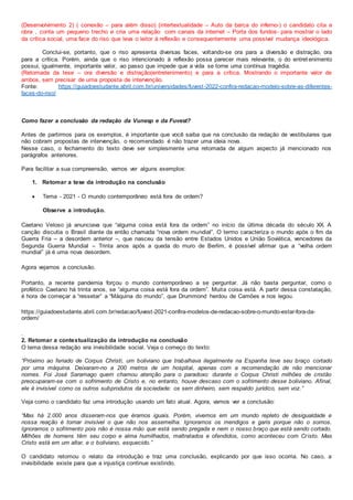 (Desenvolvimento 2) ( conexão – para além disso) (intertextualidade – Auto da barca do inferno-) o candidato cita a
obra , conta um pequeno trecho e cria uma relação com canais da internet – Porta dos fundos- para mostrar o lado
da crítica social, uma face do riso que leva o leitor à reflexão e consequentemente uma possível mudança ideológica.
Conclui-se, portanto, que o riso apresenta diversas faces, voltando-se ora para a diversão e distração, ora
para a crítica. Porém, ainda que o riso intencionado à reflexão possa parecer mais relevante, o do entret enimento
possui, igualmente, importante valor, ao passo que impede que a vida se torne uma contínua tragédia.
(Retomada da tese – ora diversão e distração(entretenimento) e para a crítica. Mostrando o importante valor de
ambos, sem precisar de uma proposta de intervenção.
Fonte: https://guiadoestudante.abril.com.br/universidades/fuvest-2022-confira-redacao-modelo-sobre-as-diferentes-
faces-do-riso/
Como fazer a conclusão da redação da Vunesp e da Fuvest?
Antes de partirmos para os exemplos, é importante que você saiba que na conclusão da redação de vestibulares que
não cobram propostas de intervenção, o recomendado é não trazer uma ideia nova.
Nesse caso, o fechamento do texto deve ser simplesmente uma retomada de algum aspecto já mencionado nos
parágrafos anteriores.
Para facilitar a sua compreensão, vamos ver alguns exemplos:
1. Retomar a tese da introdução na conclusão
 Tema - 2021 - O mundo contemporâneo está fora de ordem?
Observe a introdução.
Caetano Veloso já anunciava que “alguma coisa está fora da ordem” no início da última década do século XX. A
canção discutia o Brasil diante da então chamada “nova ordem mundial”. O termo caracteriza o mundo após o fim da
Guerra Fria – a desordem anterior –, que nasceu da tensão entre Estados Unidos e União Soviética, vencedores da
Segunda Guerra Mundial – Trinta anos após a queda do muro de Berlim, é possível afirmar que a “velha ordem
mundial” já é uma nova desordem.
Agora vejamos a conclusão.
Portanto, a recente pandemia forçou o mundo contemporâneo a se perguntar. Já não basta perguntar, como o
profético Caetano há trinta anos, se “alguma coisa está fora da ordem”. Muita coisa está. A partir dessa constatação,
é hora de começar a “ressetar” a “Máquina do mundo”, que Drummond herdou de Camões e nos legou.
https://guiadoestudante.abril.com.br/redacao/fuvest-2021-confira-modelos-de-redacao-sobre-o-mundo-estar-fora-da-
ordem/
.
2. Retomar a contextualização da introdução na conclusão
O tema dessa redação era invisibilidade social. Veja o começo do texto:
“Próximo ao feriado de Corpus Christi, um boliviano que trabalhava ilegalmente na Espanha teve seu braço cortado
por uma máquina. Deixaram-no a 200 metros de um hospital, apenas com a recomendação de não mencionar
nomes. Foi José Saramago quem chamou atenção para o paradoxo: durante o Corpus Christi milhões de cristão
preocuparam-se com o sofrimento de Cristo e, no entanto, houve descaso com o sofrimento desse boliviano. Afinal,
ele é invisível como os outros subprodutos da sociedade: os sem dinheiro, sem respaldo jurídico, sem voz.”
Veja como o candidato faz uma introdução usando um fato atual. Agora, vamos ver a conclusão:
“Mas há 2.000 anos disseram-nos que éramos iguais. Porém, vivemos em um mundo repleto de desigualdade e
nossa reação é tornar invisível o que não nos assemelha. Ignoramos os mendigos e garis porque não o somos.
Ignoramos o sofrimento pois não é nossa mão que está sendo pregada e nem o nosso braço que está sendo cortado.
Milhões de homens têm seu corpo e alma humilhados, maltratados e ofendidos, como aconteceu com Cristo. Mas
Cristo está em um altar, e o boliviano, esquecido.”
O candidato retomou o relato da introdução e traz uma conclusão, explicando por que isso ocorria. No caso, a
invisibilidade existe para que a injustiça continue existindo.
 