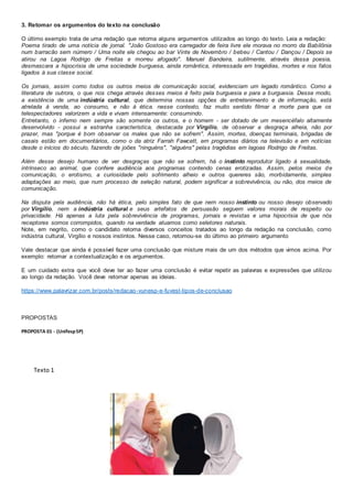 3. Retomar os argumentos do texto na conclusão
O último exemplo trata de uma redação que retoma alguns argumentos utilizados ao longo do texto. Leia a redação:
Poema tirado de uma notícia de jornal. "João Gostoso era carregador de feira livre ele morava no morro da Babilônia
num barracão sem número / Uma noite ele chegou ao bar Vinte de Novembro / bebeu / Cantou / Dançou / Depois se
atirou na Lagoa Rodrigo de Freitas e morreu afogado". Manuel Bandeira, sutilmente, através dessa poesia,
desmascara a hipocrisia de uma sociedade burguesa, ainda romântica, interessada em tragédias, mortes e nos fatos
ligados à sua classe social.
Os jornais, assim como todos os outros meios de comunicação social, evidenciam um legado romântico. Como a
literatura de outrora, o que nos chega através desses meios é feito pela burguesia e para a burguesia. Desse modo,
a existência de uma indústria cultural, que determina nossas opções de entretenimento e de informação, está
atrelada à venda, ao consumo, e não à ética. nesse contexto, faz muito sentido filmar a morte para que os
telespectadores valorizem a vida e vivam intensamente: consumindo.
Entretanto, o inferno nem sempre são somente os outros, e o homem - ser dotado de um mesencéfalo altamente
desenvolvido - possui a estranha característica, destacada por Virgílio, de observar a desgraça alheia, não por
prazer, mas "porque é bom observar os males que não se sofrem". Assim, mortes, doenças terminais, brigadas de
casais estão em documentários, como o da atriz Farrah Fawcett, em programas diários na televisão e em notícias
desde o inícios do século, fazendo de joões "ninguéns", "alguéns" pelas tragédias em lagoas Rodrigo de Freitas.
Além desse desejo humano de ver desgraças que não se sofrem, há o instinto reprodutor ligado à sexualidade,
intrínseco ao animal, que confere audiência aos programas contendo cenas erotizadas. Assim, pelos meios de
comunicação, o erotismo, a curiosidade pelo sofrimento alheio e outros quereres são, morbidamente, simples
adaptações ao meio, que num processo de seleção natural, podem significar a sobrevivência, ou não, dos meios de
comunicação.
Na disputa pela audiência, não há ética, pelo simples fato de que nem nosso instinto ou nosso desejo observado
por Virgílio, nem a indústria cultural e seus artefatos de persuasão seguem valores morais de respeito ou
privacidade. Há apenas a luta pela sobrevivência de programas, jornais e revistas e uma hipocrisia de que nós
receptores somos corrompidos, quando na verdade atuamos como seletores naturais.
Note, em negrito, como o candidato retoma diversos conceitos tratados ao longo da redação na conclusão, como
indústria cultural, Virgílio e nossos instintos. Nesse caso, retomou-se do último ao primeiro argumento
Vale destacar que ainda é possível fazer uma conclusão que misture mais de um dos métodos que vimos acima. Por
exemplo: retomar a contextualização e os argumentos.
E um cuidado extra que você deve ter ao fazer uma conclusão é evitar repetir as palavras e expressões que utilizou
ao longo da redação. Você deve retomar apenas as ideias.
https://www.palavrizar.com.br/posts/redacao-vunesp-e-fuvest-tipos-de-conclusao
PROPOSTAS
PROPOSTA 01 - (UnifespSP)
Texto 1
 