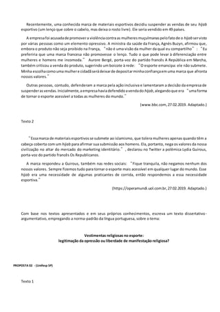 Recentemente, uma conhecida marca de materiais esportivos decidiu suspender as vendas de seu hijab
esportivo (um lenço que cobre o cabelo, mas deixa o rosto livre). Ele seria vendido em 49 países.
A empresafoi acusadade promovera violênciacontraas mulheresmuçulmanaspelofatode o hijab servisto
por várias pessoas como um elemento opressivo. A ministra da saúde da França, Agnès Buzyn, afirmou que,
embora o produto não seja proibido na França, “não é uma visão da mulher da qual eu compartilho”: “Eu
preferiria que uma marca francesa não promovesse o lenço. Tudo o que pode levar à diferenciação entre
mulheres e homens me incomoda.” Aurore Bergé, porta-voz do partido francês A República em Marcha,
também criticou a venda do produto, sugerindo um boicote à rede: “O esporte emancipa: ele não submete.
Minha escolhacomouma mulhere cidadãserádeixarde depositarminhaconfiançaemuma marca que afronta
nossos valores.”
Outras pessoas, contudo, defenderam a marca pela ação inclusiva e lamentaram a decisão da empresa de
suspenderas vendas.Inicialmente,aempresahaviadefendidoavendado hijab,alegandoque era“umaforma
de tornar o esporte acessível a todas as mulheres do mundo.”
(www.bbc.com, 27.02.2019. Adaptado.)
Texto 2
“Essamarca de materiaisesportivosse submete ao islamismo, que tolera mulheres apenas quando têm a
cabeça coberta com um hijab para afirmar sua submissão aos homens. Ela, portanto, nega os valores da nossa
civilização no altar do mercado do marketing identitário.”, declarou no Twitter a polêmica Lydia Guirous,
porta-voz do partido francês Os Republicanos.
A marca respondeu a Guirous, também nas redes sociais: “Fique tranquila, não negamos nenhum dos
nossos valores. Sempre fizemos tudo para tornar o esporte mais acessível em qualquer lugar do mundo. Esse
hijab era uma necessidade de algumas praticantes de corrida, então respondemos a essa necessidade
esportiva.”
(https://operamundi.uol.com.br,27.02.2019. Adaptado.)
Com base nos textos apresentados e em seus próprios conhecimentos, escreva um texto dissertativo-
argumentativo, empregando a norma-padrão da língua portuguesa, sobre o tema:
Vestimentas religiosas no esporte:
legitimação da opressão ou liberdade de manifestação religiosa?
PROPOSTA 02 - (Unifesp SP)
Texto 1
 