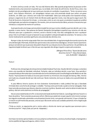 A morte continua sendo um tabu. Por isso não falamos dela. Mas quando perguntamos às pessoas se têm
medoda morte,elascostumamresponderque,na verdade, têm medo do sofrimento. Da dor física, claro, mas
também da dor psicológica de ter que continuar vivendo em condições insuportáveis. “Sinto-me preso numa
jaula”, dizia Fabiano Antoniani, um tetraplégico italiano que vivia prostrado desde que sofreu um grave
acidente, em 2014, que o deixou sem visão nem mobilidade. Sabia que ainda podia viver bastante tempo,
porque o organismo de um homem forte de 40 anos pode aguentar muito, mas não queria seguir assim. No
final de fevereiro, Antoniani foi à Suíça – o único país, entre os seis nos quais a eutanásia (a ajuda ao suicídio)
estálegalizada,que admite estrangeiros.Ele mesmo,comummovimentodoslábios,acionouomecanismo que
introduziu o coquetel da morte em sua boca.
A perspectivade umalongae penosadeterioraçãofazcomque muitos cidadãos queiram decidir, por si sós,
quando e como morrer. Nas palavras de Ramón Sampedro (tetraplégico espanhol que recorreu em vão aos
tribunais para que o ajudassem a morrer), existe o direito à vida, mas não a obrigação de viver a qualquer
preço.Este é o princípio no qual se baseiam os que propõem a despenalização da eutanásia. Ter acesso a uma
morte medicamente assistida significaria uma extensão dos direitos civis.
Rompero tabu da morte exige poderfalarcomnaturalidade dela.A regulamentaçãodaeutanásiaprecisa de
uma deliberaçãoinformada,distante dosapriorismose dossectarismosideológicos. Sempre haverá opositores
porque consideramque aspessoasnãopodemdisporde sua vidapoiselasó a Deuspertence. Os partidários da
regulamentação lembram que o fato de que seja regulada não obriga ninguém a optar pela eutanásia.
(MilagrosPérezOliva.“Quemdecide como
devemosmorrer?”.http://brasil.elpais.
com, 01.04.2017. Adaptado.)
Texto 2
Professor de antropologia da Unesp (Universidade Estadual Paulista), Claudio Bertolli enxerga a eutanásia
como uma questão de liberdade individual. Portanto, cabe ao indivíduo decidir o que fazer. Essa opinião é
compartilhadaporReinaldoAyer(coordenadordoCentrode BioéticadoConselhoRegionalde Medicina de São
Paulo):“A pessoadeve tertodososrecursos para reverter ou minimizar uma situação de doença. Mas, mesmo
com tudoisso,elapode decidir por não continuar. Neste momento, tem que ser dada a ela a possibilidade de
escolha.”
A juíza Mônica Silveira (autora do livro Eutanásia: humanizando a visão jurídica) fala que a liberdade
ilimitadanãoé uma forma de proteger o cidadão: “Começa como permissão e pode se tornar obrigação. Pode
haverpressãosocial para que idosose doentes recorram à prática. Quando você autoriza determinado tipo de
prática, não tem como dominar os efeitos de propagação.”
Há seisanostrabalhandoemUTIs na Secretariade Saúde doDistritoFederal, o psicólogo Adriano Facioli é a
favorda prática: “Semeutanásiaaspessoassofrem.Muitosque poderiam ocupar aquele leito morrem porque
temalguémcondenadosubmetidoaumadistanásia[morte lenta, com grande sofrimento]. O que o Estado faz
é investirnosofrimentodas pessoas,umavezque não existe acesso aos cuidados paliativos nem a legalização
da eutanásia.”
(“Vida ou morte: os argumentos pró e contra sobre o direito de morrer por aqueles que convivem com a
iminência do fim”. https://tab.uol.com.br. Adaptado.)
Com base nostextosapresentadose emseusprópriosconhecimentos, escrevaumadissertação,empregando a
norma-padrão da língua portuguesa, sobre o tema:
 