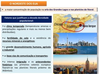 Fatores que justificam a elevada densidade
populacional:
 o clima temperado (temperaturas amenas e
precipitações regulares e mais ou menos bem
distribuídas);
 a fertilidade do solo e a existência de
recursos minerais e energéticos;
 o grande desenvolvimento humano, agrícola
e industrial;
 as boas vias de comunicação e transportes;
 a intensa imigração e os antecendentes
históricos (os primeiros colonos europeus
fixaram-se nas planícies litorais próximo do
Atlântico).
 a maior concentração de população na orla dos Grandes Lagos e nas planícies do litoral.
O NORDESTE DOS EUA
 