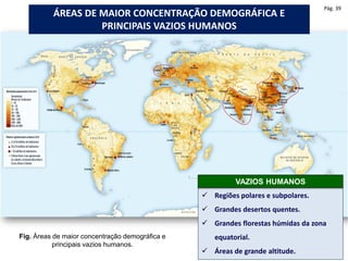 Fig. Áreas de maior concentração demográfica e
principais vazios humanos.
ÁREAS DE MAIOR CONCENTRAÇÃO DEMOGRÁFICA E
PRINCIPAIS VAZIOS HUMANOS
 Regiões polares e subpolares.
 Grandes desertos quentes.
 Grandes florestas húmidas da zona
equatorial.
 Áreas de grande altitude.
VAZIOS HUMANOS
Pág. 39
 