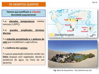 OS DESERTOS QUENTES
Fatores que justificam a reduzida
densidade populacional:
 as elevadas temperaturas médias
mensais (>20ºC);
 as grandes amplitudes térmicas
diurnas;
 a reduzida precipitação e a pobreza do
solo que inviabilizam a agricultura;
 a violência dos ventos;
 a pouca população existente reside nos
Oásis (espaço com vegetação, devido à
existência de água, no meio de um
deserto).
Sara
Namibe
Calaári
Arábico
Interior
da
Austrália
Pág. 44
Fig. Oásis de Huacachina – Perú (América do Sul)
 