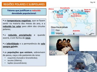 Fatores que justificam a reduzida
densidade populacional:
 as temperaturas negativas, que se fazem
sentir na maioria dos meses do ano, e a
reduzida luz solar para além dos círculos
polares;
 a reduzida precipitação e quando
ocorre, é em forma de neve;
 a infertilidade e a permanência do solo
sempre gelado.
 as populações que existem, sobrevivem
da pesca, caça e do pastoreio da rena:
• esquimós (Canadá e Gronelândia);
• iacutes (Sibéria);
• lapões (escandinávia);
REGIÕES POLARES E SUBPOLARES
Pág. 44
Alasca
Norte do
Canadá
Gronelândia
Norte da
Escandinávia
Norte da
Rússia
Antártida
 