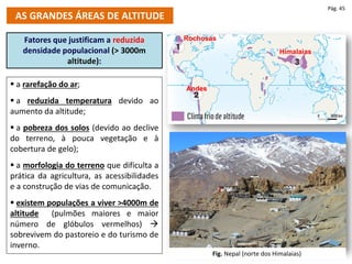  a rarefação do ar;
 a reduzida temperatura devido ao
aumento da altitude;
 a pobreza dos solos (devido ao declive
do terreno, à pouca vegetação e à
cobertura de gelo);
 a morfologia do terreno que dificulta a
prática da agricultura, as acessibilidades
e a construção de vias de comunicação.
 existem populações a viver >4000m de
altitude (pulmões maiores e maior
número de glóbulos vermelhos) 
sobrevivem do pastoreio e do turismo de
inverno.
Fatores que justificam a reduzida
densidade populacional (> 3000m
altitude):
AS GRANDES ÁREAS DE ALTITUDE
Pág. 45
Rochosas
Andes
Himalaias
Fig. Nepal (norte dos Himalaias)
 