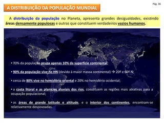 A DISTRIBUIÇÃO DA POPULAÇÃO MUNDIAL
A distribuição da população no Planeta, apresenta grandes desigualdades, existindo
áreas densamente populosas e outras que constituem verdadeiros vazios humanos.
• 70% da população ocupa apenas 10% da superfície continental;
• 90% da população vive no HN (devido à maior massa continental)  20º e 60º N;
• cerca de 80% vive no hemisfério oriental e 20% no hemisfério ocidental;
• a costa litoral e as planícies aluviais dos rios, constituem as regiões mais atrativas para a
ocupação populacional;
• as áreas de grande latitude e altitude, e o interior dos continentes, encontram-se
relativamente despovoadas.
Pág. 36
 
