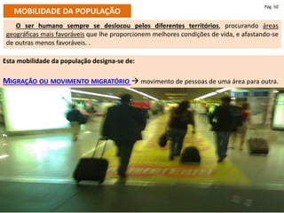Esta mobilidade da população designa-se de:
MIGRAÇÃO OU MOVIMENTO MIGRATÓRIO  movimento de pessoas de uma área para outra.
MOBILIDADE DA POPULAÇÃO
Pág. 50
O ser humano sempre se deslocou pelos diferentes territórios, procurando áreas
geográficas mais favoráveis que lhe proporcionem melhores condições de vida, e afastando-se
de outras menos favoráveis. .
 