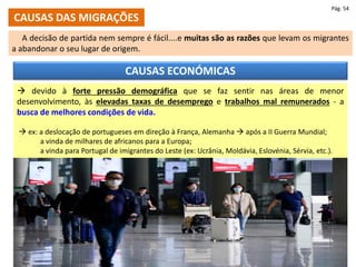 CAUSAS DAS MIGRAÇÕES
A decisão de partida nem sempre é fácil....e muitas são as razões que levam os migrantes
a abandonar o seu lugar de origem.
Pág. 54
CAUSAS ECONÓMICAS
 devido à forte pressão demográfica que se faz sentir nas áreas de menor
desenvolvimento, às elevadas taxas de desemprego e trabalhos mal remunerados - a
busca de melhores condições de vida.
 ex: a deslocação de portugueses em direção à França, Alemanha  após a II Guerra Mundial;
a vinda de milhares de africanos para a Europa;
a vinda para Portugal de imigrantes do Leste (ex: Ucrânia, Moldávia, Eslovénia, Sérvia, etc.).
 