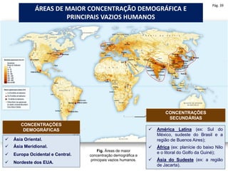 Fig. Áreas de maior
concentração demográfica e
principais vazios humanos.
ÁREAS DE MAIOR CONCENTRAÇÃO DEMOGRÁFICA E
PRINCIPAIS VAZIOS HUMANOS
 Ásia Oriental.
 Ásia Meridional.
 Europa Ocidental e Central.
 Nordeste dos EUA.
CONCENTRAÇÕES
DEMOGRÁFICAS  América Latina (ex: Sul do
México, sudeste do Brasil e a
região de Buenos Aires);
 África (ex: planície do baixo Nilo
e o litoral do Golfo da Guiné);
 Ásia do Sudeste (ex: a região
de Jacarta).
CONCENTRAÇÕES
SECUNDÁRIAS
Pág. 39
 