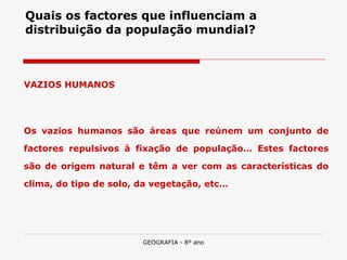 Quais os factores que influenciam a distribuição da população mundial? VAZIOS HUMANOS Os vazios humanos são áreas que reúnem um conjunto de factores repulsivos à fixação de população… Estes factores são de origem natural e têm a ver com as características do clima, do tipo de solo, da vegetação, etc… 