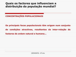 Quais os factores que influenciam a distribuição da população mundial? CONCENTRAÇÕES POPULACIONAIS Os principais focos populacionais têm origem num conjunto de condições atractivas, resultantes da inter-relação de factores de ordem natural e humana… 