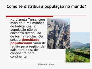 Como se distribui a população no mundo? No planeta Terra, com mais de 6 mil milhões de habitantes, a população não se encontra distribuída de forma regular. Ou seja, a  densidade populacional   varia de região para região, de país para país, de continente para continente.  
