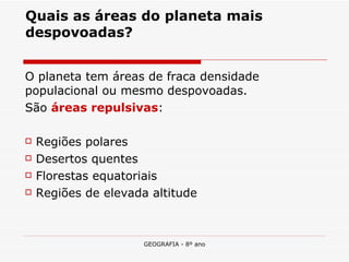 Quais as áreas do planeta mais despovoadas? O planeta tem áreas de fraca densidade populacional ou mesmo despovoadas.  São  áreas repulsivas : Regiões polares Desertos quentes Florestas equatoriais Regiões de elevada altitude  