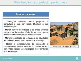 Distribuição da população portuguesa
• Condições naturais menos propícias à
agricultura e que, por vezes, dificultam a sua
modernização.
• Menor número de cidades e de áreas urbanas
com menor dimensão; oferta de serviços menos
diversificada e com pouca especialização.
• Menor implantação da indústria e de atividades
terciárias e, assim, menor oferta de emprego.
• Redes e infraestruturas de transporte e
comunicação menos densas e, muitas vezes,
com fraca ligação às povoações dos territórios
que atravessam.
Fatores Humanos
Marvão - AlentejoMonsanto – Castelo Branco
 