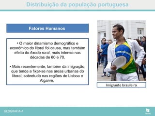 Retornados das ex-colónias
Distribuição da população portuguesa
• O maior dinamismo demográfico e
económico do litoral foi causa, mas também
efeito do êxodo rural, mais intenso nas
décadas de 60 e 70.
• Mais recentemente, também da imigração,
que tende a fixar-se nas áreas urbanas do
litoral, sobretudo nas regiões de Lisboa e
Algarve.
Fatores Humanos
Imigrante brasileiro
 