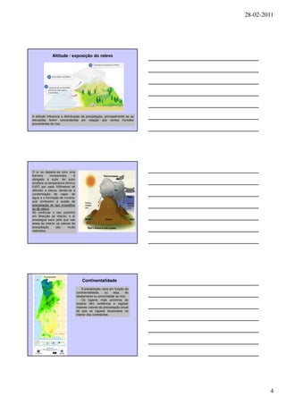 28-02-2011




              Altitude / exposição do relevo




A altitude influencia a distribuição da precipitação, principalmente se as
elevações forem concordantes em relação aos ventos húmidos
provenientes do mar.




O ar ao deparar-se com uma
barreira     montanhosa       é
obrigado a subir. Ao subir
arrefece (a temperatura diminui
0,6ºC por cada 100metros de
altitude) e satura, dando-se a
condensação do vapor de
água e a formação de nuvens,
que conduzem à queda de
precipitação do tipo orográfico
ou de relevo.
Ao continuar o seu caminho
em direcção ao interior, o ar
prossegue seco pelo que nas
áreas do interior os valores de
precipitação      são     muito
reduzidos.




                                      Continentalidade
                                      A precipitação varia em função da
                                  continentalidade,     ou   seja,   do
                                  afastamento ou proximidade ao mar.
                                      Os lugares mais próximos do
                                  oceano têm tendência a registar
                                  maiores valores de precipitação anual
                                  do que os lugares localizados no
                                  interior dos continentes.




                                                                                     4
 