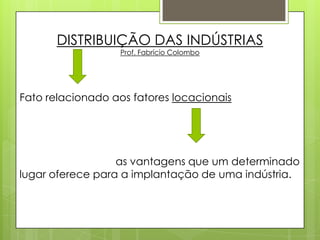 DISTRIBUIÇÃO DAS INDÚSTRIAS Prof. Fabrício Colombo Fato relacionado aos fatores locacionais 		as vantagens que um determinado  lugar oferece para a implantação de uma indústria. 