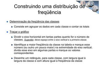 Determinação da freqüência das classes
Consiste em agrupar os dados em cada classe e contar os totais
Traçar o gráfico
Dividir o eixo horizontal em tantas partes quanto for o número de
classes. Sugestão: deixe espaço entre o eixo vertical e a primeira classe.
Identifique a maior freqüência da classe na tabela e marque esse
número (ou outro um pouco maior) na extremidade do eixo vertical;
divida esse eixo em algumas partes e marque os valores
correspondentes
Desenhe um retângulo, para cada classe, com largura igual à
largura da classe e com altura igual à freqüência da classe
Construindo uma distribuição de
freqüência
 