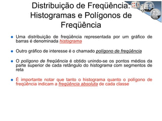 Distribuição de Freqüência:
Histogramas e Polígonos de
Freqüência
Uma distribuição de freqüência representada por um gráfico de
barras é denominada histograma
Outro gráfico de interesse é o chamado polígono de freqüência
O polígono de freqüência é obtido unindo-se os pontos médios da
parte superior de cada retângulo do histograma com segmentos de
reta
É importante notar que tanto o histograma quanto o polígono de
freqüência indicam a freqüência absoluta de cada classe
 