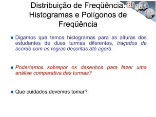 Distribuição de Freqüência:
Histogramas e Polígonos de
Freqüência
Digamos que temos histogramas para as alturas dos
estudantes de duas turmas diferentes, traçados de
acordo com as regras descritas até agora
Poderíamos sobrepor os desenhos para fazer uma
análise comparativa das turmas?
Que cuidados devemos tomar?
 