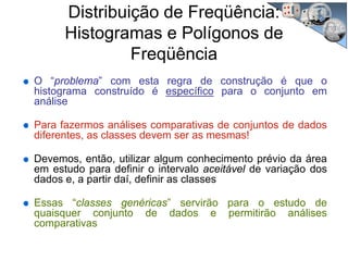 O “problema” com esta regra de construção é que o
histograma construído é específico para o conjunto em
análise
Para fazermos análises comparativas de conjuntos de dados
diferentes, as classes devem ser as mesmas!
Devemos, então, utilizar algum conhecimento prévio da área
em estudo para definir o intervalo aceitável de variação dos
dados e, a partir daí, definir as classes
Essas “classes genéricas” servirão para o estudo de
quaisquer conjunto de dados e permitirão análises
comparativas
Distribuição de Freqüência:
Histogramas e Polígonos de
Freqüência
 