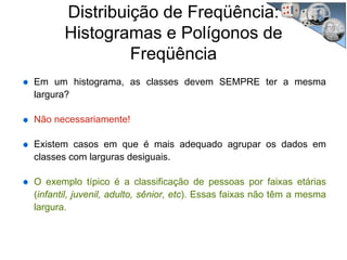 Distribuição de Freqüência:
Histogramas e Polígonos de
Freqüência
Em um histograma, as classes devem SEMPRE ter a mesma
largura?
Não necessariamente!
Existem casos em que é mais adequado agrupar os dados em
classes com larguras desiguais.
O exemplo típico é a classificação de pessoas por faixas etárias
(infantil, juvenil, adulto, sênior, etc). Essas faixas não têm a mesma
largura.
 