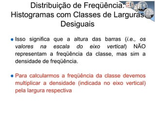 Distribuição de Freqüência:
Histogramas com Classes de Larguras
Desiguais
Isso significa que a altura das barras (i.e., os
valores na escala do eixo vertical) NÃO
representam a freqüência da classe, mas sim a
densidade de freqüência.
Para calcularmos a freqüência da classe devemos
multiplicar a densidade (indicada no eixo vertical)
pela largura respectiva
 
