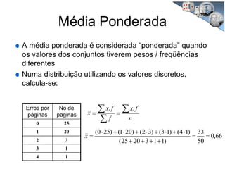 Erros por
páginas
No de
paginas
0 25
1 20
2 3
3 1
4 1
n
fx
f
fx
x
∑
∑
∑ ==
..
66,0
50
33
)1132025(
)14()13()32()201()250(
==
++++
⋅+⋅+⋅+⋅+⋅
=x
Média Ponderada
A média ponderada é considerada “ponderada” quando
os valores dos conjuntos tiverem pesos / freqüências
diferentes
Numa distribuição utilizando os valores discretos,
calcula-se:
 