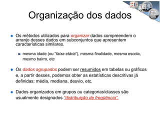 Organização dos dados
Os métodos utilizados para organizar dados compreendem o
arranjo desses dados em subconjuntos que apresentem
características similares.
mesma idade (ou “faixa etária”), mesma finalidade, mesma escola,
mesmo bairro, etc
Os dados agrupados podem ser resumidos em tabelas ou gráficos
e, a partir desses, podemos obter as estatísticas descritivas já
definidas: média, mediana, desvio, etc.
Dados organizados em grupos ou categorias/classes são
usualmente designados “distribuição de freqüência”.
 