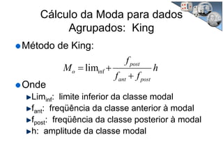 Cálculo da Moda para dados
Agrupados: King
Método de King:
Onde
Liminf: limite inferior da classe modal
fant: freqüência da classe anterior à modal
fpost: freqüência da classe posterior à modal
h: amplitude da classe modal
h
ff
f
M
postant
post
o
+
+= inflim
 