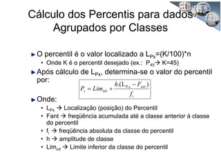 Cálculo dos Percentis para dados
Agrupados por Classes
O percentil é o valor localizado a LPx=(K/100)*n
• Onde K é o percentil desejado (ex.: P45 K=45)
Após cálculo de LPx, determina-se o valor do percentil
por:
Onde:
• LPx Localização (posição) do Percentil
• Fant freqüência acumulada até a classe anterior à classe
do percentil
• fi freqüência absoluta da classe do percentil
• h amplitude de classe
• Liminf Limite inferior da classe do percentil
i
ant
x
f
Fh
LimP
)L.( xP
inf
−
+=
 