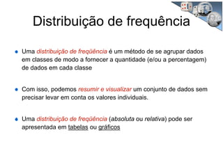 Distribuição de frequência
Uma distribuição de freqüência é um método de se agrupar dados
em classes de modo a fornecer a quantidade (e/ou a percentagem)
de dados em cada classe
Com isso, podemos resumir e visualizar um conjunto de dados sem
precisar levar em conta os valores individuais.
Uma distribuição de freqüência (absoluta ou relativa) pode ser
apresentada em tabelas ou gráficos
 