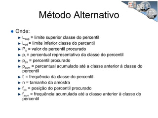 Método Alternativo
Onde:
Lsup = limite superior classe do percentil
Linf = limite inferior classe do percentil
Px = valor do percentil procurado
pi = percentual representativo da classe do percentil
ppx = percentil procurado
pacm = percentual acumulado até a classe anterior à classe do
percentil
fi = frequência da classe do percentil
n = tamanho da amostra
fpx = posição do percentil procurado
facm = frequência acumulada até a classe anterior à classe do
percentil
 