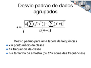 Desvio padrão de dados
agrupados
)1(
)].([)].([ 22
−
−
=
∑ ∑
nn
xfxfn
s
Desvio padrão para uma tabela de freqüências
x = ponto médio da classe
f = frequência da classe
n = tamanho da amostra (ou Σf = soma das frequências)
 