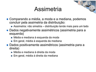 Assimetria
Comparando a média, a moda e a mediana, podemos
concluir pela assimetria da distribuição:
Assimetria: não simetria – distribuição tende mais para um lado
Dados negativamente assimétricos (assimetria para a
esquerda)
Média e mediana à esquerda da moda
Em geral, média à esquerda da mediana
Dados positivamente assimétricos (assimetria para a
direita)
Média e mediana à direita da moda
Em geral, média à direita da mediana
 