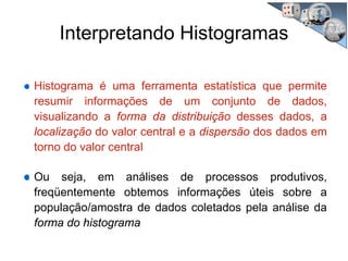 Interpretando Histogramas
Histograma é uma ferramenta estatística que permite
resumir informações de um conjunto de dados,
visualizando a forma da distribuição desses dados, a
localização do valor central e a dispersão dos dados em
torno do valor central
Ou seja, em análises de processos produtivos,
freqüentemente obtemos informações úteis sobre a
população/amostra de dados coletados pela análise da
forma do histograma
 