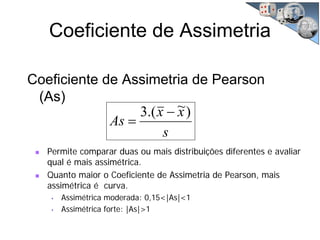 Coeficiente de Assimetria
Coeficiente de Assimetria de Pearson
(As)
s
xx
As
)~.(3 −
=
Permite comparar duas ou mais distribuições diferentes e avaliar
qual é mais assimétrica.
Quanto maior o Coeficiente de Assimetria de Pearson, mais
assimétrica é curva.
• Assimétrica moderada: 0,15<|As|<1
• Assimétrica forte: |As|>1
 