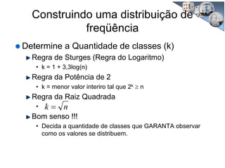 Construindo uma distribuição de
freqüência
Determine a Quantidade de classes (k)
Regra de Sturges (Regra do Logaritmo)
• k = 1 + 3,3log(n)
Regra da Potência de 2
• k = menor valor interiro tal que 2k ≥ n
Regra da Raiz Quadrada
•
Bom senso !!!
• Decida a quantidade de classes que GARANTA observar
como os valores se distribuem.
nk =
 