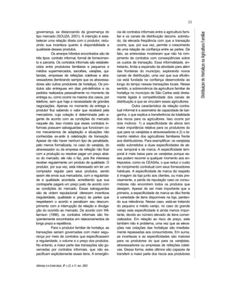 Informaç õ es Econô micas, SP, v.33, n.11, nov. 2003.
33
DistribuiçãodeHortaliçasnaAgriculturaFamiliar
governança, se distanciando da governança do
tipo mercado (SOUZA, 2001). A intenção é esta-
belecer uma relação direta com o produtor, redu-
zindo sua incerteza quanto à disponibilidade e
qualidade desses produtos.
Os arranjos híbridos encontrados são de
três tipos: contrato informal, formal de fornecimen-
to e parceria. Os contratos informais são estabele-
cidos entre produtores familiares e pequenos e
médios supermercados, sacolões, varejões, qui-
tandas, empresas de refeições coletivas e atra-
vessadores (lembrando sempre que os atravessa-
dores são outros produtores de hortaliça). Os pro-
dutos são entregues em dias pré-definidos e os
pedidos realizados pessoalmente no momento da
entrega ou, como ocorre na maioria dos casos, por
telefone, sem que haja a necessidade de grandes
negociações. Apenas no momento da entrega o
produtor fica sabendo o valor que receberá pela
mercadoria, cuja cotação é determinada pelo a-
gente de acordo com as condições do mercado
naquele dia. Isso mostra que esses contratos in-
formais possuem salvaguardas que funcionam co-
mo mecanismos de adaptação a situações não
conhecidas ex-ante à celebração da transação.
Apesar de não haver nenhum tipo de penalidade,
pelo menos formalizada, no caso do varejista, do
atravessador ou da empresa de refeição não ficar
com a produção ou resolver pagar um preço abai-
xo do mercado, ele não o faz, pois lhe interessa
receber regularmente um produto de qualidade. O
produtor, por sua vez, está interessado em ter um
comprador regular para seus produtos, sendo
assim ele envia sua mercadoria, com a regularida-
de e qualidade acordada, acreditando que sua
contraparte pagará um preço justo de acordo com
as condições do mercado. Essas salvaguardas
são de ordem reputacional: oferecem incentivos
(regularidade, qualidade e preço) às partes que
respeitarem o acordo e penalizam seu descum-
primento com a interrupção da relação e divulga-
ção do ocorrido ao mercado. De acordo com Wil-
liamson (1996), os contratos informais são fre-
qüentemente encontrados em relacionamentos de
longo prazo e repetitivos.
Para o produtor familiar de hortaliça, as
transações seriam governadas com maior segu-
rança por meio de contratos que especificassem
a regularidade, o volume e o preço dos produtos.
No entanto, a maior parte das transações são go-
vernadas por contratos informais, que não es-
pecificam explicitamente esses itens. A emergên-
cia de contratos informais entre a agricultura fami-
liar e os canais de distribuição decorre, sobretu-
do, da elevada freqüência com que a transação
ocorre, que, por sua vez, permite o crescimento
de uma relação de confiança entre as partes. De
fato, as entrevistas mostraram que não há rom-
pimento de contratos com conseqüências sobre
os custos de transação. Essa informalidade, en-
tretanto, limita a expansão da atividade para além
das fronteiras do município, explorando novos
canais de distribuição, uma vez que sua eficiên-
cia está fundada na confiança desenvolvida ao
longo do tempo nessas transações locais. Nesse
sentido, a sobrevivência da agricultura familiar de
hortaliça no município de São Carlos está direta-
mente ligada à competitividade dos canais de
distribuição a que se vinculam esses agricultores.
Outra característica da relação contra-
tual informal é a assimetria de capacidade de bar-
ganha, o que explica a transferência da totalidade
dos riscos para os agricultores. Isso ocorre por
dois motivos: 1) a especificidade de ativos tem
maior importância relativa para os produtores do
que para os varejistas e atravessadores e 2) o ta-
manho relativo dos agricultores familiares frente
aos distribuidores. Para exemplificar: os varejistas
estão submetidos a duas especificidades de ati-
vos: temporal e de marca. A especificidade tem-
poral é mais baixa para os varejistas porque es-
ses podem recorrer a qualquer momento aos en-
trepostos, como os CEASAs, o que reduz o custo
de rompimento contratual com seus fornecedores
habituais. A especificidade de marca diz respeito
à imagem da loja junto aos clientes, ou mais pre-
cisamente, a perda da reputação caso os consu-
midores não encontrem todos os produtos que
desejam. Apesar de ser mais importante que a
primeira, a especificidade de marca se dilui frente
à variedade de itens disponíveis na loja, perden-
do sua relevância. Nesse caso, está-se tratando
do pequeno e médio varejo, no caso do grande
varejo esta especificidade é ainda menos impor-
tante, devido ao número elevado de itens comer-
cializados. Em relação ao risco de preço, este
também não é problema, uma vez que as eleva-
ções nas cotações das hortaliças são imediata-
mente repassadas aos consumidores. Em suma,
as incertezas e as especificidades são maiores
para os produtores do que para os varejistas,
atravessadores ou empresas de refeições coleti-
vas. Dessa forma, estes últimos são capazes de
transferir a maior parte dos riscos aos produtores
 