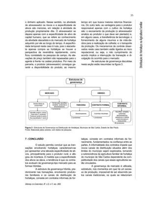 Informaç õ es Econô micas, SP, v.33, n.11, nov. 2003.
35
DistribuiçãodeHortaliçasnaAgriculturaFamiliar
o dinheiro aplicado. Nesse sentido, na atividade
de atravessador os riscos e a especificidade de
ativos são menores, em relação à atividade de
produção propriamente dita. O atravessador se
depara apenas com a especificidade de ativo de
capital humano, que se refere ao conhecimento
da atividade atacadista e do mercado de hortaliça
adquirido por ele ao longo do tempo. A especifici-
dade temporal neste caso é nula, pois o atacadis-
ta apenas compra as hortaliças se houver a
perspectiva de revendê-la rapidamente, como
ficou constatado na pesquisa de campo. As ele-
vações de preço também são repassadas para o
agente à frente na cadeia produtiva. Por meio da
parceria, o produtor (atravessador) consegue ga-
rantir a disponibilidade do produto, ao mesmo
tempo em que busca maiores retornos financei-
ros. Do outro lado, as vantagens para o produtor
responsável apenas com o cultivo da hortaliça
são: o escoamento da produção (o atravessador
sinaliza ao produtor o que deve ser plantado) e,
em alguns casos, a transferência de tecnologia; o
fornecimento de alguns insumos e de mão-de-
obra para a realização de colheita; e o transporte
da produção. Os mecanismos de controle obser-
vados neste caso também estão ligados ao risco
reputacional, ou seja, o não cumprimento do
acordo implica a interrupção da transação e di-
vulgação do ocorrido para o mercado.
As estruturas de governança discutidas
nesta seção estão resumidas na figura 3.
Figura 3 - Estruturas de Governança na Distribuição de Hortaliças, Município de São Carlos, Estado de São Paulo.
Fonte: Elaborada pelos autores, com dados da pesquisa.
7 - CONCLUSÃO
O estudo permitiu concluir que as tran-
sações envolvendo hortaliças caracterizam-se
por apresentar uma elevada especificidade de ati-
vos, principalmente para o produtor rural, e alto
grau de incerteza. À medida que a especificidade
dos ativos se eleva, a tendência é que os contra-
tos evoluam da governança tipo mercado para as
formas híbridas.
A estrutura de governança híbrida, pre-
dominante nas transações, envolvendo produto-
res familiares e os canais de distribuição de
hortaliças, consiste em contratos informais de for-
taliças, consiste em contratos informais de for-
necimento, fundamentados na confiança entre as
partes. A informalidade dos contratos impede que
novos canais de distribuição situados além dos
limites do município sejam explorados, tornando
a sobrevivência da agricultura familiar de hortaliça
do município de São Carlos dependente da com-
petitividade dos canais que esses agricultores es-
tão vinculados.
A governança de mercado é utilizada,
sobretudo, nos momentos em que há um exces-
so de produção, impossível de ser absorvido pe-
los canais tradicionais, os quais se relacionam
Estruturas de
governança
HÍBRIDO
CONTRATO FORMAL
CONTRATO
INFORMAL
PARCERIA
Venda para sacolões,
varejões, quitandas e
atravessadores
Venda direta ao
consumidor
MERCADO
Cozinhas industriais
Sacolões, varejões,
quitandas,
atravessadores,
pequenos e médios
supermercados e
restaurantes
Atravessadores
- 5 produtores
- 2 produtores - 1 produtores
- 28 produtores
Sacolão próprio (1prod.)
Feira livre (1 produtor)
Porta-em-porta (2 prod.)
Na propriedade (1 prod.)
 
