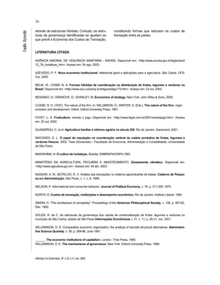 Informaç õ es Econô micas, SP, v.33, n.11, nov. 2003.
36
Faulin;Azevedo
através de estruturas híbridas. Contudo, as estru-
turas de governança identificadas se ajustam ao
que prevê a Economia dos Custos de Transação,
constituindo formas que reduzem os custos de
transação entre as partes.
LITERATURA CITADA
AGÊNCIA NAIONAL DE VIGILÂNCIA SANITÁRIA - ANVISA. Disponível em: <http://www.anvisa.gov.br/legis/resol/
12_78_hortalicas_htm>. Acesso em: 04 ago. 2003.
AZEVEDO, P. F. Nova economia institucional: referencial geral e aplicações para a agricultura. São Carlos: UFS-
Car, 2000.
BELIK, W.; CHAIN, N. A. Formas híbridas de coordenação na distribuição de frutas, legumes e verduras no
Brasil. Disponível em: <http://www.eco.unicamp.br/artigos/artigo173.htm>. Acesso em: 23 out. 2002.
BESANKO, D.; DRANOVE, D.; SHANLEY, M. Economics of strategy. New York: John Wiley & Sons, 2000.
COASE, R. H. (1937). The nature of the firm. In: WILLIMSON, O.; WINTER, S. (Eds.). The nature of the firm: origin,
evolution and development. Oxfod: Oxford University Press, 1991.
FAYET, L. A. Fruticultura: virando o jogo. Disponível em: <http://www.fayet.com.br/2001virandojogo.htm>. Acesso
em: 25 out. 2002.
GUANZIROLI, C. et al. Agricultura familiar e reforma agrária no século XXI. Rio de Janeiro: Garamond, 2001.
MACHADO, E. L. O papel da reputação na coordenação vertical da cadeia produtiva de frutas, legumes e
verduras frescos. 2002. Tese (Doutorado) - Faculdade de Economia, Administração e Contabilidade, Universidade
de São Paulo.
MAKISHIMA, N. O cultivo de hortaliças. Brasília: EMBRAPA/CNPH,1993.
MINISTÉRIO DA AGRICULTURA, PECUÁRIA E ABASTECIMENTO. Zoneamento climático. Disponível em:
<http://www.agicultura.gov.br>. Acesso em: 04 abr. 2003.
NASSAR, A. M.; BOTELHO, R. V. Análise das transações no sistema agroindustrial da batata. Caderno de Pesqui-
sa em Administração, São Paulo, v. 1, n. 8, 1999.
NELSON, P. Informational and consumer behavior. Journal of Political Economy, v. 78, p. 311-329, 1970.
NORTH, D. Custos de transação, instituições e desempenho econômico. Rio de Janeiro: Instituto Liberal, 1994.
SIMON, H. "The architecture of complexity". Proceedings of the American Philosophical Society, v. 106, p. 467-82,
Dec. 1962.
SOUZA, R. de C. As estruturas de governança dos canais de comercialização de frutas, legumes e verduras no
município de São Carlos, estado de São Paulo Informações Econômicas v. 31, n. 11, p. 26-31, nov. 2001.
WILLIAMSON, O. E. Comparative economic organization: the analisys of discrete structural alternatives. Administra-
tive Science Quartely, v. 36, p. 269-96, June 1991.
______. The economic institutions of capitalism. London : Free Press, 1985.
WILLIAMSON, O. E. The mechanisms of governance. New York: Oxford University Press, 1996.
 